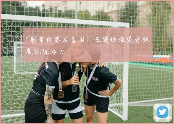 F勒布伦赛后落泪！王楚钦强势晋级展现统治力