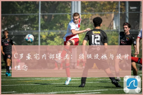 C罗豪宅内部曝光：顶级设施与设计理念