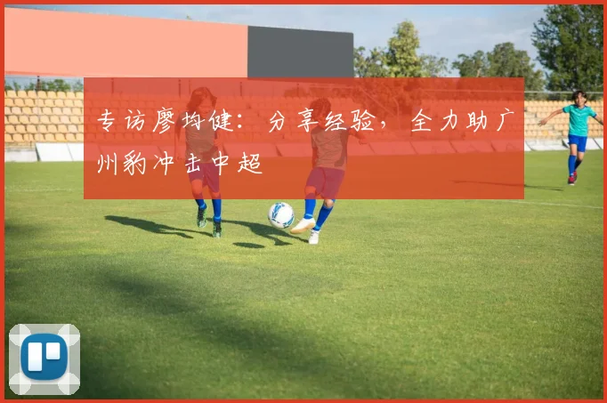 专访廖均健：分享经验，全力助广州豹冲击中超