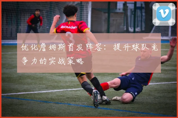 优化詹姆斯首发阵容：提升球队竞争力的实战策略