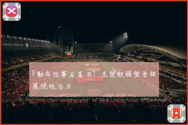 F勒布伦赛后落泪！王楚钦强势晋级展现统治力