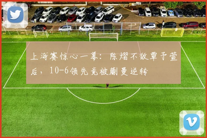 上海赛惊心一幕：陈熠不敌覃予萱后，10-6领先竟被蒯曼逆转