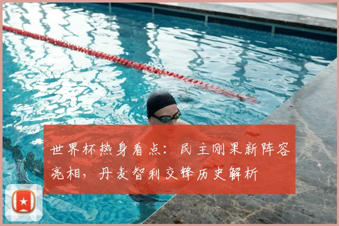 世界杯热身看点：民主刚果新阵容亮相，丹麦智利交锋历史解析
