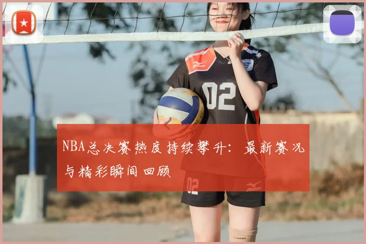 NBA总决赛热度持续攀升:最新赛况与精彩瞬间回顾