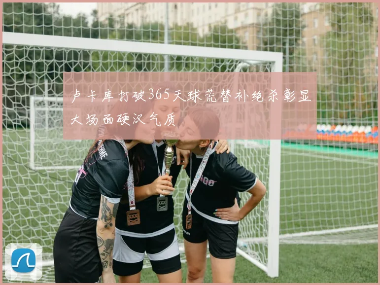 卢卡库打破365天球荒替补绝杀彰显大场面硬汉气质