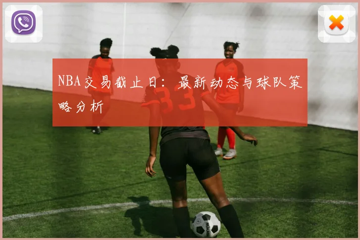 NBA交易截止日：最新动态与球队策略分析