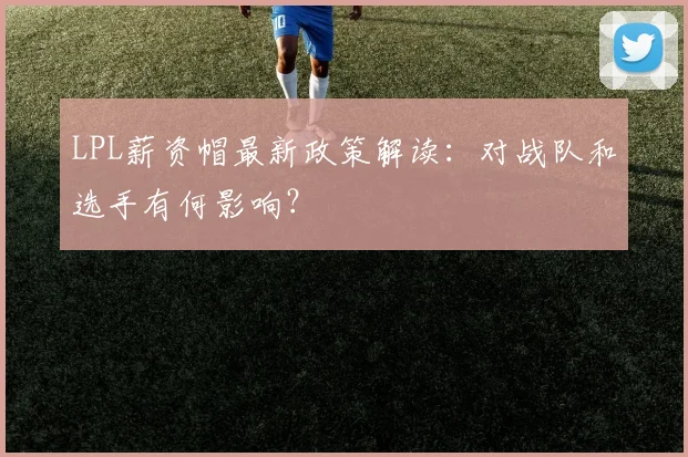 LPL薪资帽最新政策解读：对战队和选手有何影响？