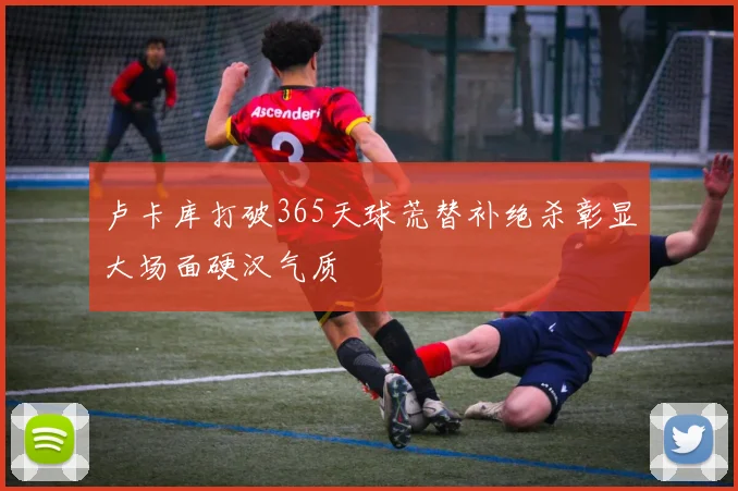 卢卡库打破365天球荒替补绝杀彰显大场面硬汉气质