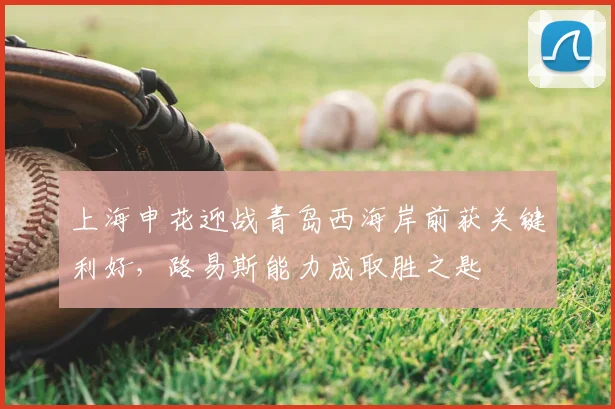 上海申花迎战青岛西海岸前获关键利好，路易斯能力成取胜之匙