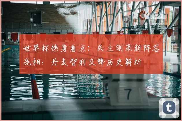 世界杯热身看点：民主刚果新阵容亮相，丹麦智利交锋历史解析